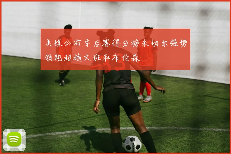 美媒公布季后赛得分榜米切尔强势领跑超越文班和布伦森