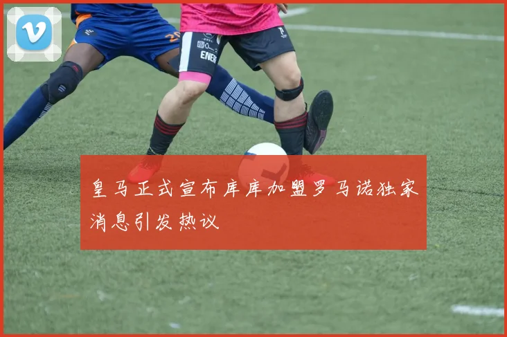 皇马正式宣布库库加盟罗马诺独家消息引发热议
