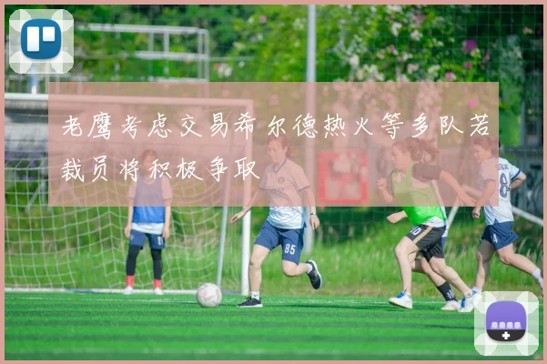 老鹰考虑交易希尔德热火等多队若裁员将积极争取