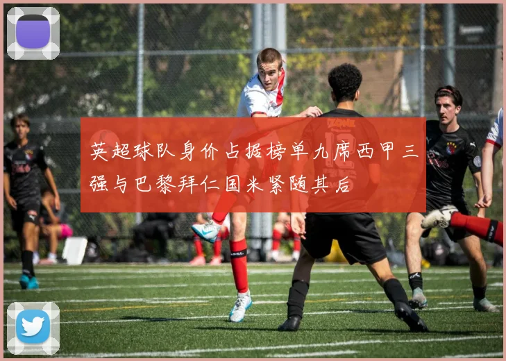 英超球队身价占据榜单九席西甲三强与巴黎拜仁国米紧随其后