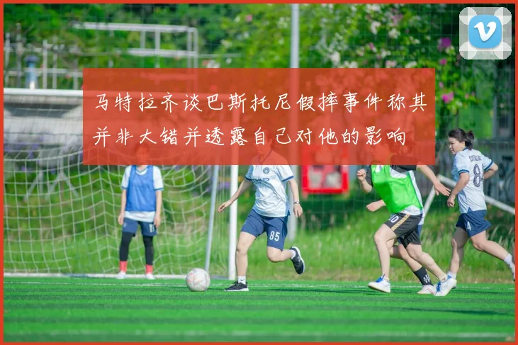 马特拉齐谈巴斯托尼假摔事件称其并非大错并透露自己对他的影响