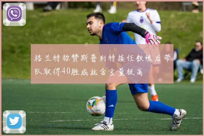 格兰特称赞斯普利特接任教练后带队取得40胜成就含金量极高