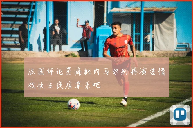 法国评论员痛批内马尔别再演苦情戏快去夜店享乐吧
