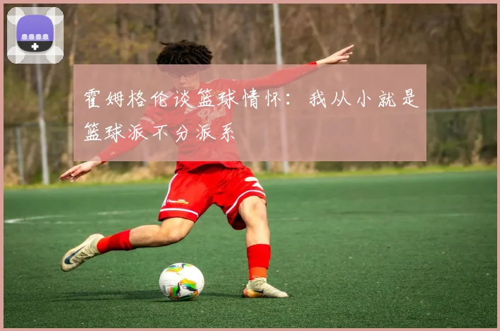 霍姆格伦谈篮球情怀：我从小就是篮球派不分派系